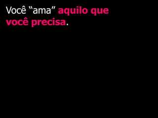 Você “ama” aquilo que
você precisa.
 