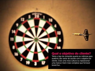 Qual o objetivo do cliente?
Tanto o tipo de conteúdo quanto as métricas para
avaliá-lo vão variar de acordo com o objetivo do
cliente. Criar uma nova cultura ou reposicionar
uma marca é bem mais complexo que fornecer
brand fun.
 