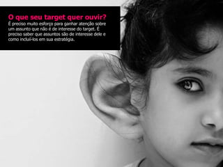 O que seu target quer ouvir?
É preciso muito esforço para ganhar atenção sobre
um assunto que não é de interesse do target. É
preciso saber que assuntos são de interesse dele e
como incluií-los em sua estratégia.
 