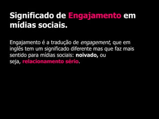 Significado de Engajamento em
mídias sociais.

Engajamento é a tradução de engagement, que em
inglês tem um significado diferente mas que faz mais
sentido para mídias sociais: noivado, ou
seja, relacionamento sério.
 