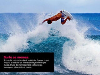 Surfe os memes.
Aproveitar um meme não é replicá-lo, é pegar o que
importa e embalar de forma que faça sentido pra
marca. O uso de memes amplia o alcance da
mensagem e humaniza a marca.
 