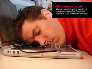 Não canse o target.
Não seja monótono, varie o assunto e o
formato das publicações. E controle a
frequência, quem fala demais leva mute.
 
