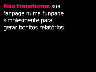 Não transforme sua
fanpage numa funpage
simplesmente para
gerar bonitos relatórios.
 
