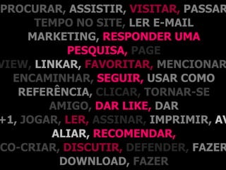 PROCURAR, ASSISTIR, VISITAR, PASSAR
      TEMPO NO SITE, LER E-MAIL
     MARKETING, RESPONDER UMA
           PESQUISA, PAGE
VIEW, LINKAR, FAVORITAR, MENCIONAR
  ENCAMINHAR, SEGUIR, USAR COMO
   REFERÊNCIA, CLICAR, TORNAR-SE
        AMIGO, DAR LIKE, DAR
+1, JOGAR, LER, ASSINAR, IMPRIMIR, AV
         ALIAR, RECOMENDAR,
CO-CRIAR, DISCUTIR, DEFENDER, FAZER
          DOWNLOAD, FAZER
 