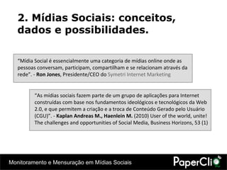 2. Mídias Sociais: conceitos, dados e possibilidades. “ Mídia Social é essencialmente uma categoria de mídias online onde as pessoas conversam, participam, compartilham e se relacionam através da rede”. -  Ron Jones , Presidente/CEO do  Symetri Internet Marketing  “ As mídias sociais fazem parte de um grupo de aplicações para Internet construídas com base nos fundamentos ideológicos e tecnológicos da Web 2.0, e que permitem a criação e a troca de Conteúdo Gerado pelo Usuário (CGU) ”. -  Kaplan Andreas M., Haenlein M.  (2010) User of the world, unite! The challenges and opportunities of Social Media, Business Horizons, 53 (1) 