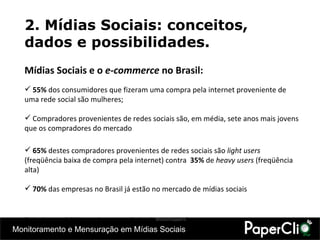 Mídias Sociais e o  e-commerce  no Brasil: 55%  dos consumidores que fizeram uma compra pela internet proveniente de uma rede social são mulheres;   Compradores provenientes de redes sociais são, em média, sete anos mais jovens que os compradores do mercado   65%  destes compradores provenientes de redes sociais são  light users  (freqüência baixa de compra pela internet) contra   35%  de  heavy users  (freqüência alta) 70%  das empresas no Brasil já estão no mercado de mídias sociais (Dados de agosto de 2010,  segundo pesquisa realizada pelo  WebShoppers ) 2. Mídias Sociais: conceitos, dados e possibilidades. 