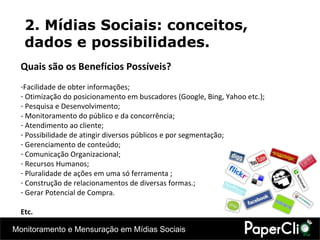 Quais são os Benefícios Possíveis? F acilidade de obter informações; Otimização do posicionamento em buscadores (Google, Bing, Yahoo etc.); Pesquisa e Desenvolvimento; - Monitoramento do público e da concorrência; Atendimento ao cliente; Possibilidade de atingir diversos públicos e por segmentação; Gerenciamento de conteúdo; Comunicação Organizacional; Recursos Humanos; Pluralidade de ações em uma só ferramenta ; Construção de relacionamentos de diversas formas.; Gerar Potencial de Compra. Etc. 2. Mídias Sociais: conceitos, dados e possibilidades. 