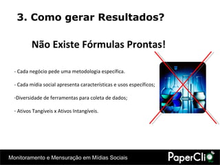 3. Como gerar Resultados? Não Existe Fórmulas Prontas! - Cada negócio pede uma metodologia específica. - Cada mídia social apresenta características e usos específicos; Diversidade de ferramentas para coleta de dados; Ativos Tangíveis x Ativos Intangíveis. 