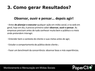 3. Como gerar Resultados? Observar, ouvir e pensar... depois agir! Antes  de planejar e executar  qualquer ação em mídia social, e na web em geral, hoje em dia, é preciso primeiro saber  observar,   ouvir e pensar . As empresas precisam antes de tudo conhecer muito bem o público e o meio onde pretendem interagir.  Entender bem o contexto do cliente e suas metas antes de agir; Estudar o comportamento do público deste cliente ; Fazer um  benchmark  da concorrência: observar boas e más experiências. 