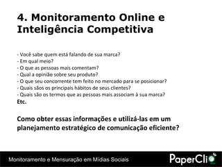 4. Monitoramento Online e Inteligência Competitiva - Você sabe quem está falando de sua marca?  - Em qual meio?  - O que as pessoas mais comentam?  - Qual a opinião sobre seu produto? - O que seu concorrente tem feito no mercado para se posicionar? - Quais sãos os principais hábitos de seus clientes? - Quais são os termos que as pessoas mais associam à sua marca? Etc. Como obter essas informações e utilizá-las em um planejamento estratégico de comunicação eficiente? 