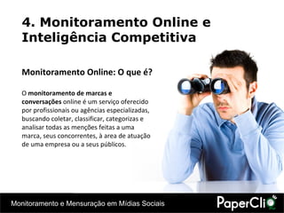 4. Monitoramento Online e Inteligência Competitiva Monitoramento Online: O que é? O  monitoramento de marcas e conversações  online é um serviço oferecido por profissionais ou agências especializadas, buscando coletar, classificar, categorizas e analisar todas as menções feitas a uma marca, seus concorrentes, à area de atuação de uma empresa ou a seus públicos. 