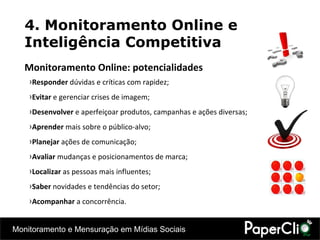 4. Monitoramento Online e Inteligência Competitiva Monitoramento Online: potencialidades Responder  dúvidas e críticas com rapidez; Evitar  e gerenciar crises de imagem; Desenvolver  e aperfeiçoar produtos, campanhas e ações diversas;  Aprender  mais sobre o público-alvo;  Planejar  ações de comunicação; Avaliar  mudanças e posicionamentos de marca; Localizar  as pessoas mais influentes;  Saber  novidades e tendências do setor; Acompanhar  a concorrência. 