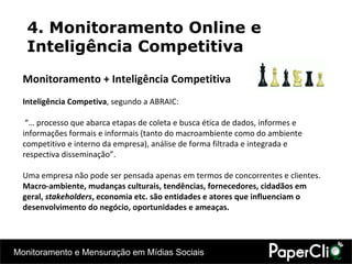 4. Monitoramento Online e Inteligência Competitiva Monitoramento + Inteligência Competitiva Inteligência Competiva , segundo a ABRAIC: “…  processo que abarca etapas de coleta e busca ética de dados, informes e informações formais e informais (tanto do macroambiente como do ambiente competitivo e interno da empresa), análise de forma filtrada e integrada e respectiva disseminação ”. Uma empresa não pode ser pensada apenas em termos de concorrentes e clientes.  Macro-ambiente, mudanças culturais, tendências, fornecedores, cidadãos em geral,  stakeholders , economia etc. são entidades e atores que influenciam o desenvolvimento do negócio, oportunidades e ameaças. 