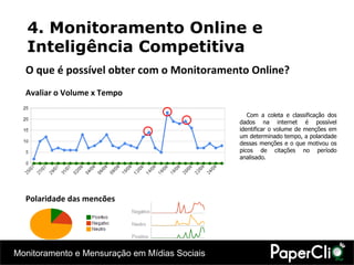 4. Monitoramento Online e Inteligência Competitiva O que é possível obter com o Monitoramento Online? Avaliar o Volume x Tempo Polaridade das menções Com a coleta e classificação dos dados na internet é possível identificar o volume de menções em um determinado tempo, a polaridade dessas menções e o que motivou os picos de citações no período analisado. 