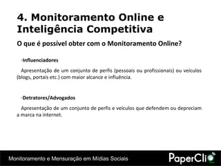 Influenciadores Apresentação de um conjunto de perfis (pessoais ou profissionais) ou veículos (blogs, portais etc.) com maior alcance e influência. Detratores/Advogados Apresentação de um conjunto de perfis e veículos que defendem ou depreciam a marca na internet. 4. Monitoramento Online e Inteligência Competitiva O que é possível obter com o Monitoramento Online? 