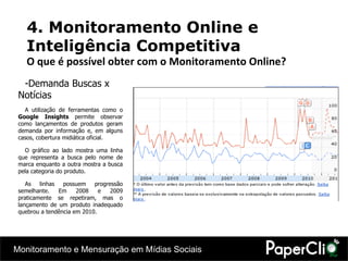 Demanda Buscas x Notícias A utilização de ferramentas como o  Google Insights  permite observar como lançamentos de produtos geram demanda por informação e, em alguns casos, cobertura midiática oficial. O gráfico ao lado mostra uma linha que representa a busca pelo nome de marca enquanto a outra mostra a busca pela categoria do produto. As linhas possuem progressão semelhante. Em 2008 e 2009 praticamente se repetiram, mas o lançamento de um produto inadequado quebrou a tendência em 2010. 4. Monitoramento Online e Inteligência Competitiva O que é possível obter com o Monitoramento Online? 