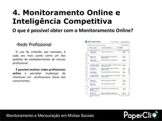Rede Profissional O uso do LinkedIn, por exemplo, é cada vez mais aceito como um dos padrões de estabelecimento de vínculo profissional. É possível analisar redes profisisonais online  e perceber mudanças de interesses em  profissionais chave dos concorrentes. 4. Monitoramento Online e Inteligência Competitiva O que é possível obter com o Monitoramento Online? 