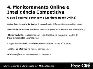4. Monitoramento Online e Inteligência Competitiva Após a fase de  coleta de dados , é possível obter informações necessárias para: Atribuição de motivos  aos dados relevantes (mudanças bruscas nos indicadores);  Recomendações  (emissores a interagir, temáticas a incorporar, modos de tratar determiados assuntos etc.). Sugestões de  direcionamento  da comunicação da marca/produto; Análise da efetividade  de uma campanha; Comparação  com concorrentes ou com setor; O que é possível obter com o Monitoramento Online? 