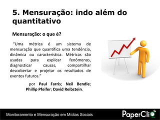 5. Mensuração: indo além do quantitativo Mensuração: o que é? “ Uma métrica é um sistema de mensuração que quantifica uma tendência, dinâmica ou característica. Métricas são usadas para explicar fenômenos, diagnosticar causas, compartilhar descobertar e projetar os resultados de eventos futuros.” por  Paul Farris ;  Neil Bendle ;  Phillip Pfeifer ;  David Reibstein . 