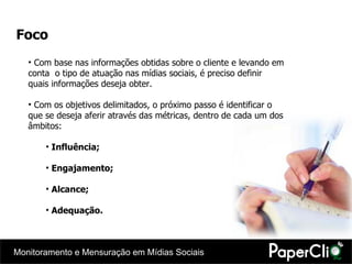 Foco Com base nas informações obtidas sobre o cliente e levando em conta  o tipo de atuação nas mídias sociais, é preciso definir quais informações deseja obter. Com os objetivos delimitados, o próximo passo é identificar o que se deseja aferir através das métricas, dentro de cada um dos âmbitos:  Influência; Engajamento; Alcance; Adequação. 