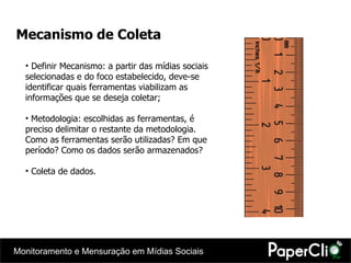 Mecanismo de Coleta Definir Mecanismo: a partir das mídias sociais selecionadas e do foco estabelecido, deve-se identificar quais ferramentas viabilizam as informações que se deseja coletar; Metodologia: escolhidas as ferramentas, é preciso delimitar o restante da metodologia. Como as ferramentas serão utilizadas? Em que período? Como os dados serão armazenados?  Coleta de dados. 