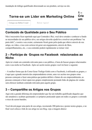 inundação de tráfego qualificado direcionado ao seu produto, serviço ou site. 
1 –
Crie
um
Conteúdo de Qualidade para o Seu Público
Não é necessário ficar repetindo aqui que Conteúdo é Rei, você deve estudar e conhecer a fundo
as necessidades de seu público alvo, seu artigos deverão ajudá­los a resolver um problema “ou
parte dele”, e assim o seu avatar, certamente ficará grato pela ajuda que obteve através de seu
artigo, ou vídeo, e isso com certeza irá gerar um engajamento, através de likes,
compartilhamentos, etc.. e seu conteúdo poderá rapidamente se tornar viral.
2 – Participe de  Grupos no Facebook  relacionados ao
Nicho
Após ter criado um conteúdo relevante para o seu público, é hora de buscar grupos relacionados
com o seu nicho no Facebook. Após ser aceito nestes grupos você irá fazer o seguinte:
– A melhor forma que de Como Gerar Trafego Grátis com o Facebook, é utilizando os grupos, e
é aqui que a grande maioria dos empreendedores erram, uma vez aceitos nos grupos estas
pessoas começam a fazer uma prática que podem definir o futuro do seu empreendimento, as
pessoas começam a fazer spam nos grupos simplesmente postando links de páginas de vendas
sem oferecer nenhum conteúdo relevante para aquele grupo.
3 – Compartilhe os Artigos nos Grupos
Aqui está a grande diferença do empreendedor que faz um trabalho qualificado daqueles que
são amadores e acabam queimando a si próprios praticando spam em todos os grupos e correndo
o risco de serem banidos.
Você deverá pegar uma parte de seu artigo, recomendo 200 palavras e postar nestes grupos, e no
final você coloca o link do seu artigo no seu blog, veja a imagem abaixo:
Torne­se um Lider em Marketing Online
Coloque seu Melhor E­mail Baixar Agora!
 