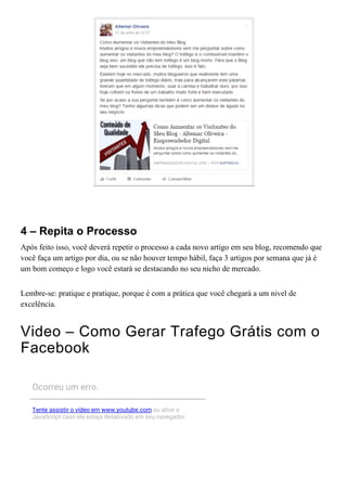  
4 – Repita o Processo
Após feito isso, você deverá repetir o processo a cada novo artigo em seu blog, recomendo que
você faça um artigo por dia, ou se não houver tempo hábil, faça 3 artigos por semana que já é
um bom começo e logo você estará se destacando no seu nicho de mercado.
Lembre­se: pratique e pratique, porque é com a prática que você chegará a um nivel de
excelência.
Video – Como Gerar Trafego Grátis com o
Facebook
Ocorreu um erro.
Tente assistir o vídeo em www.youtube.com ou ative o
JavaScript caso ele esteja desativado em seu navegador.
 