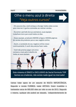 suprir suas necessidades.   
 
Vamos tratar agora de um assunto de MUITA IMPORTÂNCIA.                 
Segundo a revista FORBES, neste ARTIGO, foram invadidos e                 
hackeados cerca de 900.000 sites por mês no ano de 2013. Segundo                       
o mesmo, qualquer site poderá ser atacado, independentemente de                 
 