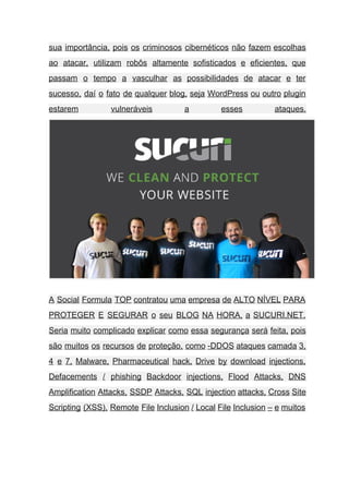 sua importância, pois os criminosos cibernéticos não fazem escolhas                 
ao atacar, utilizam robôs altamente sofisticados e eficientes, que                 
passam o tempo a vasculhar as possibilidades de atacar e ter                     
sucesso, daí o fato de qualquer blog, seja WordPress ou outro plugin                       
estarem vulneráveis a esses ataques.       
 
A Social Formula TOP contratou uma empresa de ALTO NÍVEL PARA                     
PROTEGER E SEGURAR o seu BLOG NA HORA, a SUCURI.NET.                   
Seria muito complicado explicar como essa segurança será feita, pois                   
são muitos os recursos de proteção, como ­DDOS ataques camada 3,                     
4 e 7, Malware, Pharmaceutical hack, Drive by download injections,                   
Defacements / phishing Backdoor injections, Flood Attacks, DNS               
Amplification Attacks, SSDP Attacks, SQL injection attacks, Cross Site                 
Scripting (XSS), Remote File Inclusion / Local File Inclusion – e muitos                       
 