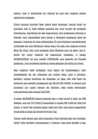 outros, mas é importante ter ciência de que seu negócio estará                     
realmente protegido. 
Como poucos ouviram falar sobre essa empresa, vamos focar no                   
principal, isto é, todo tráfego passará por uma nuvem de proteção                     
(cloudproxy, servidores de alta segurança), com poderosos antivírus e                 
firewall, com capacidade para barrar e bloquear quaisquer tipos de                   
ataques, inclusive os mais sofisticados. É uma empresa mundialmente                 
conhecida por sua eficiência nessa área. Ou seja, seu negócio on­line                     
Blog Na Hora, tem uma proteção ultra eficiente que vai além, isto é,                         
ainda há outro sistema de segurança instalado, o plugin                 
WORDFENCE na sua versão PREMIUM, que garante um firewall                 
poderoso, com excelente sistema contra­ataques de todos os níveis. 
Seu negócio está protegido num plano de hospedagem, sem                 
possibilidade de ser infectado por outros sites, pois o servidor,                   
também, possui barreiras de proteção, ou seja, são três tipos de                     
sistemas que estarão protegendo seu BLOG NA HORA, e mesmo que                     
acontece um super ataque de hackers, eles serão eliminados                 
manualmente pela equipe SUCURI. 
O plano BUSINESS dessa empresa tem o valor anual à vista, de 499                         
dólares, que em 31/12/2015 equivaliam a quase R$ 2.000,00 (dois mil                     
reais), e você não precisa pagar nada por isso, pois esse pagamento                       
anual está a cargo da Social Formula Top. 
Talvez você pense que esta proposta é boa demais para ser verdade,                       
certo? Nós também pensaríamos o mesmo, mas para facilitar o seu                     
 