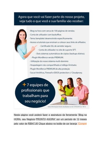  
Nesta página você poderá fazer a assinatura da ferramenta “Blog na                     
HORA, seu Negócio PRONTO AGORA” por um período de 12 meses                     
pelo valor de R$847,00 Clique abaixo no botão de cor laranja ​“Compre                       
 
