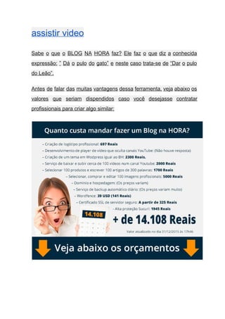 assistir video   
Sabe o que o BLOG NA HORA faz? Ele faz o que diz a conhecida                             
expressão: ” Dá o pulo do gato” e neste caso trata­se de “Dar o pulo                             
do Leão”. 
Antes de falar das muitas vantagens dessa ferramenta, veja abaixo os                     
valores que seriam dispendidos caso você desejasse contratar               
profissionais para criar algo similar: 
 
 
 