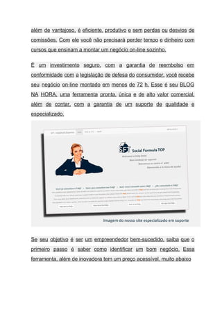 além de vantajoso, é eficiente, produtivo e sem perdas ou desvios de                       
comissões. Com ele você não precisará perder tempo e dinheiro com                     
cursos que ensinam a montar um negócio on­line sozinho. 
É um investimento seguro, com a garantia de reembolso em                   
conformidade com a legislação de defesa do consumidor, você recebe                   
seu negócio on­line montado em menos de 72 h. Esse é seu BLOG                         
NA HORA, uma ferramenta pronta, única e de alto valor comercial,                     
além de contar, com a garantia de um suporte de qualidade e                       
especializado.
 
Se seu objetivo é ser um empreendedor bem­sucedido, saiba que o                     
primeiro passo é saber como identificar um bom negócio. Essa                   
ferramenta, além de inovadora tem um preço acessível, muito abaixo  
 
 