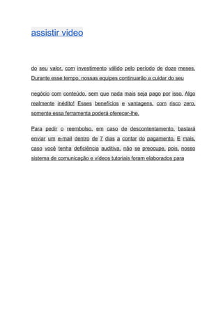 assistir video    
 
do seu valor, com investimento válido pelo período de doze meses.                     
Durante esse tempo, nossas equipes continuarão a cuidar do seu  
negócio com conteúdo, sem que nada mais seja pago por isso. Algo                       
realmente inédito! Esses benefícios e vantagens, com risco zero,                 
somente essa ferramenta poderá oferecer­lhe. 
Para pedir o reembolso, em caso de descontentamento, bastará                 
enviar um e­mail dentro de 7 dias a contar do pagamento. E mais,                         
caso você tenha deficiência auditiva, não se preocupe, pois, nosso                   
sistema de comunicação e vídeos tutoriais foram elaborados para  
 