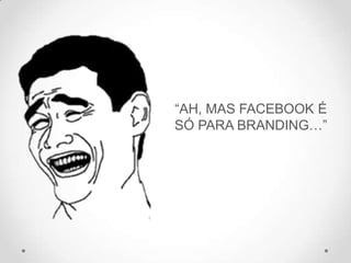 “AH, MAS FACEBOOK É
SÓ PARA BRANDING…”
 