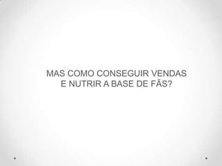 MAS COMO CONSEGUIR VENDAS
E NUTRIR A BASE DE FÃS?
 