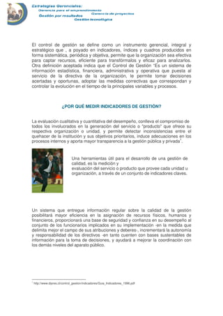 El control de gestión se define como un instrumento gerencial, integral y
estratégico que , a poyado en indicadores, índices y cuadros producidos en
forma sistemática, periódica y objetiva, permite que la organización sea efectiva
para captar recursos, eficiente para transfórmalos y eficaz para analizarlos.
Otra definición aceptada indica que el Control de Gestión “Es un sistema de
información estadística, financiera, administrativa y operativa que puesta al
servicio de la directiva de la organización, le permite tomar decisiones
acertadas y oportunas, adoptar las medidas correctivas que correspondan y
controlar la evolución en el tiempo de la principales variables y procesos.
¿POR QUÉ MEDIR INDICADORES DE GESTIÓN?
La evaluación cualitativa y cuantitativa del desempeño, conlleva el compromiso de
todos los involucrados en la generación del servicio o "producto" que ofrece su
respectiva organización o unidad, y permite detectar inconsistencias entre el
quehacer de la institución y sus objetivos prioritarios, induce adecuaciones en los
procesos internos y aporta mayor transparencia a la gestión pública y privada1
.
Un sistema que entregue información regular sobre la calidad de la gestión
posibilitará mayor eficiencia en la asignación de recursos físicos, humanos y
financieros, proporcionará una base de seguridad y confianza en su desempeño al
conjunto de los funcionarios implicados en su implementación -en la medida que
delimita mejor el campo de sus atribuciones y deberes-, incrementará la autonomía
y responsabilidad de los directivos -en tanto cuenten con bases sustentables de
información para la toma de decisiones, y ayudará a mejorar la coordinación con
los demás niveles del aparato público.
1
http://www.dipres.cl/control_gestion/indicadores/Guia_Indicadores_1996.pdf
Una herramientas útil para el desarrollo de una gestión de
calidad, es la medición y
evaluación del servicio o producto que provee cada unidad u
organización, a través de un conjunto de indicadores claves.
 