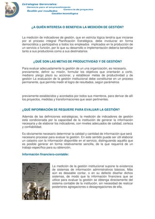 ¿A QUIÉN INTERESA O BENEFICIA LA MEDICIÓN DE GESTIÓN?
La medición de indicadores de gestión, que en estricta lógica tendría que iniciarse
por el proceso integral Planificación Estratégica, debe involucrar en forma
democrática y participativa a todos los empleados implicados en la producción de
un servicio o función, por lo que su desarrollo e implementación debería beneficiar
tanto a sus productores como a sus destinatarios
¿QUÉ SON LAS METAS DE PRODUCTIVIDAD Y DE GESTIÓN?
Para evaluar adecuadamente la gestión de un una organización, es necesario,
previamente, definir su misión, formular los objetivos que orientarán a corto,
mediano ylargo plazo su accionar, y establecer metas de productividad y de
gestión La evaluación de la gestión institucional debe constituirse en un proceso
permanente, que permita medir el logro de resultados, según parámetros
previamente establecidos y acordados por todos sus miembros, para derivar de allí
los proyectos, medidas y transformaciones que sean pertinentes.
¿QUÉ INFORMACIÓN SE REQUIERE PARA EVALUAR LA GESTIÓN?
Además de las definiciones estratégicas, la medición de indicadores de gestión
está condicionada por la capacidad de la institución de generar la información
necesaria y de elaborar los indicadores, con niveles adecuados de calidad, certeza
y confiabilidad.
Es obviamente necesario determinar la calidad y cantidad de información que será
necesario procesar para evaluar la gestión. En este sentido puede ser útil elaborar
un catastro con la información disponible en el servicio, distinguiendo aquélla que
es posible generar en forma relativamente sencilla, de la que requerirá de un
trabajo específico para su obtención.
Información financiero-contable:
La medición de la gestión institucional supone la existencia
de sistemas de información administrativos básicos. Más
aún es deseable contar, o en su defecto diseñar dichos
sistemas, de modo que la información financiera que se
utilice para evaluar la gestión se obtenga directamente del
sistema contable de la institución, sin necesidad de realizar
posteriores agregaciones o desagregaciones de ella.
 