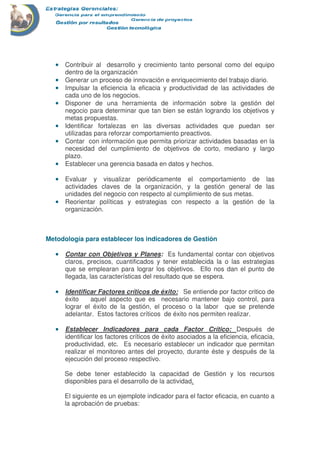 •••• Contribuir al desarrollo y crecimiento tanto personal como del equipo
dentro de la organización
•••• Generar un proceso de innovación e enriquecimiento del trabajo diario.
•••• Impulsar la eficiencia la eficacia y productividad de las actividades de
cada uno de los negocios.
•••• Disponer de una herramienta de información sobre la gestión del
negocio para determinar que tan bien se están logrando los objetivos y
metas propuestas.
•••• Identificar fortalezas en las diversas actividades que puedan ser
utilizadas para reforzar comportamiento preactivos.
•••• Contar con información que permita priorizar actividades basadas en la
necesidad del cumplimiento de objetivos de corto, mediano y largo
plazo.
•••• Establecer una gerencia basada en datos y hechos.
•••• Evaluar y visualizar periódicamente el comportamiento de las
actividades claves de la organización, y la gestión general de las
unidades del negocio con respecto al cumplimiento de sus metas.
•••• Reorientar políticas y estrategias con respecto a la gestión de la
organización.
Metodología para establecer los indicadores de Gestión
•••• Contar con Objetivos y Planes: Es fundamental contar con objetivos
claros, precisos, cuantificados y tener establecida la o las estrategias
que se emplearan para lograr los objetivos. Ello nos dan el punto de
llegada, las características del resultado que se espera.
•••• Identificar Factores críticos de éxito: Se entiende por factor critico de
éxito aquel aspecto que es necesario mantener bajo control, para
lograr el éxito de la gestión, el proceso o la labor que se pretende
adelantar. Estos factores críticos de éxito nos permiten realizar.
•••• Establecer Indicadores para cada Factor Crítico: Después de
identificar los factores críticos de éxito asociados a la eficiencia, eficacia,
productividad, etc. Es necesario establecer un indicador que permitan
realizar el monitoreo antes del proyecto, durante éste y después de la
ejecución del proceso respectivo.
Se debe tener establecido la capacidad de Gestión y los recursos
disponibles para el desarrollo de la actividad.
El siguiente es un ejemplote indicador para el factor eficacia, en cuanto a
la aprobación de pruebas:
 