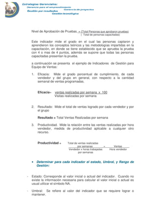 Nivel de Aprobación de Pruebas. = (Total Personas que aprobaron pruebas)
( Total de personas capacitadas)
Este indicador mide el grado en el cual las personas captaron y
aprendieron los conceptos teóricos y las metodologías impartidas en la
capacitación, en donde se tiene establecido que se aprueba la prueba
con 4 o mas de 4 puntos, además se supone que todas las personas
capacitadas presentan la prueba.
a continuación se presenta el ejemplo de Indicadores de Gestión para
Equipo de Ventas:
1. Eficacia: Mide el grado porcentual de cumplimiento, de cada
vendedor y del grupo en general, con respecto a la cantidad
semanal de ventas programadas.
Eficacia= ventas realizadas por semana x 100
Visitas realizadas por semana
2. Resultado: Mide el total de ventas logrado por cada vendedor y por
el grupo
Resultado = Total Ventas Realizadas por semana
3. Productividad. Mide la relación entre las ventas realizadas por hora
vendedor, medida de productividad aplicable a cualquier otro
recurso.
Productividad = Total de ventas realizadas
______por semanas_______ = _____ Ventas_____
Vendedor x horas trabajadas Hora vendedor
por semanas
•••• Determinar para cada indicador el estado, Umbral, y Rango de
Gestión:
- Estado: Corresponde al valor inicial o actual del indicador. Cuando no
existe la información necesaria para calcular el valor inicial o actual es
usual utilizar el símbolo NA.
- Umbral: Se refiere al valor del indicador que se requiere lograr o
mantener.
 