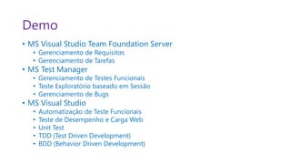 Demo
• MS Visual Studio Team Foundation Server
   • Gerenciamento de Requisitos
   • Gerenciamento de Tarefas
• MS Test Manager
   • Gerenciamento de Testes Funcionais
   • Teste Exploratório baseado em Sessão
   • Gerenciamento de Bugs
• MS Visual Studio
   •   Automatização de Teste Funcionais
   •   Teste de Desempenho e Carga Web
   •   Unit Test
   •   TDD (Test Driven Development)
   •   BDD (Behavior Driven Development)
 