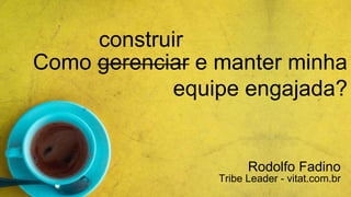 Como gerenciar e manter minha
equipe engajada?
Rodolfo Fadino
Tribe Leader - vitat.com.br
construir
 