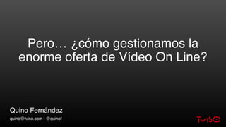 Pero… ¿cómo gestionamos la
enorme oferta de Vídeo On Line?
Quino Fernández
quino@tviso.com | @quinof
 