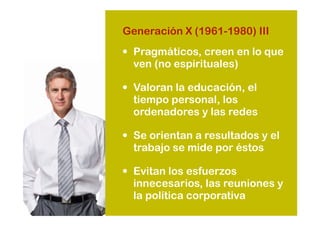 • Pragmáticos, creen en lo que
ven (no espirituales)
• Valoran la educación, el
tiempo personal, los
ordenadores y las redes
• Se orientan a resultados y el
trabajo se mide por éstos
• Evitan los esfuerzos
innecesarios, las reuniones y
la política corporativa
Generación X (1961-1980) III
 