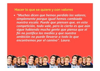• “Muchos dicen que hemos perdido los valores,
simplemente porque igual hemos cambiado
nuestra escala. Puede que piensen que, en esta
competición, todo vale, pero lo cierto es que aún
sigue habiendo mucha gente que piensa que el
fin no justifica los medios y que nuestra
ambición no puede llevarse a todo lo que
encontremos por el camino”. Laura.
Hacer lo que se quiere y con valores
 