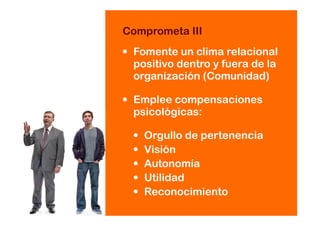 • Fomente un clima relacional
positivo dentro y fuera de la
organización (Comunidad)
• Emplee compensaciones
psicológicas:
• Orgullo de pertenencia
• Visión
• Autonomía
• Utilidad
• Reconocimiento
Comprometa III
 