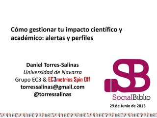 Daniel Torres-Salinas
Universidad de Navarra
Grupo EC3 & EC3metrics Spin Off
torressalinas@gmail.com
@torressalinas
Cómo gestionar tu impacto científico y
académico: alertas y perfiles
29 de Junio de 2013
 