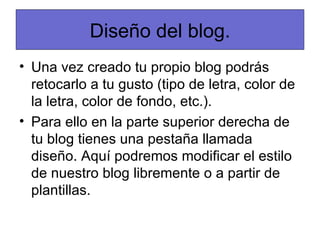 Diseño del blog.
• Una vez creado tu propio blog podrás
  retocarlo a tu gusto (tipo de letra, color de
  la letra, color de fondo, etc.).
• Para ello en la parte superior derecha de
  tu blog tienes una pestaña llamada
  diseño. Aquí podremos modificar el estilo
  de nuestro blog libremente o a partir de
  plantillas.
 