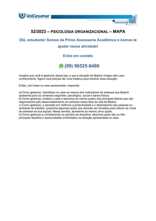 52/2023 – PSICOLOGIA ORGANIZACIONAL – MAPA
Olá, estudante! Somos da Prime Assessoria Acadêmica e iremos te
ajudar nessa atividade!
Entre em contato
(99) 98525-8486
Imagine que você é gestor(a) dessa loja, e que a situação de Beatriz chegou até o seu
conhecimento. Agora você precisa dar uma tratativa para resolver essa situação.
Então, com base no case apresentado, responda:
a) Como gestor(a), identifique no case ao menos dois indicadores de estresse que Beatriz
apresenta para os contextos seguintes: psicológico, social e danos físicos.
b) Como gestor(a), analise o case e descreva ao menos quatro dos principais fatores que são
responsáveis pelo desencadeamento do estresse nessa fase da vida de Beatriz.
c) Como gestor(a), e pensado em melhorar a produtividade e o desempenho das pessoas no
ambiente de trabalho, proponha algumas ações que deverão ser tomadas para reduzir os níveis
de estresse da sua equipe. Nesse sentido, apresente ao menos cinco ações.
d) Como gestor(a) e considerando os estudos da disciplina, descreva quais são os três
principais desafios e oportunidades enfrentados na situação apresentada no case.
 