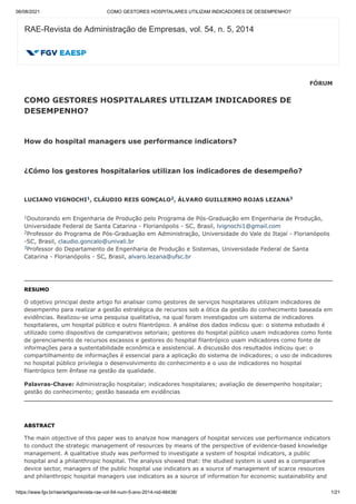 06/08/2021 COMO GESTORES HOSPITALARES UTILIZAM INDICADORES DE DESEMPENHO?
https://www.fgv.br/rae/artigos/revista-rae-vol-54-num-5-ano-2014-nid-48438/ 1/21
FÓRUM
COMO GESTORES HOSPITALARES UTILIZAM INDICADORES DE
DESEMPENHO?
How do hospital managers use performance indicators?
¿Cómo los gestores hospitalarios utilizan los indicadores de
desempeño?
LUCIANO VIGNOCHI , CLÁUDIO REIS GONÇALO , ÁLVARO GUILLERMO ROJAS LEZANA
Doutorando em Engenharia de Produção pelo Programa
de Pós-Graduação em Engenharia de Produção,
Universidade Federal de Santa Catarina -
Florianópolis - SC, Brasil, lvignochi1@gmail.com
Professor do Programa de Pós-Graduação em
Administração, Universidade do Vale do Itajaí - Florianópolis
-SC, Brasil,
claudio.goncalo@univali.br
Professor do Departamento de Engenharia de Produção
e Sistemas, Universidade Federal de Santa
Catarina - Florianópolis - SC, Brasil,
alvaro.lezana@ufsc.br
RESUMO
O objetivo principal deste artigo foi analisar como gestores de serviços hospitalares
utilizam indicadores de
desempenho para realizar a gestão estratégica de recursos sob
a ótica da gestão do conhecimento baseada em
evidências. Realizou-se uma pesquisa
qualitativa, na qual foram investigados um sistema de indicadores
hospitalares, um
hospital público e outro filantrópico. A análise dos dados indicou que: o sistema
estudado é
utilizado como dispositivo de comparativos setoriais; gestores do hospital
público usam indicadores como fonte
de gerenciamento de recursos escassos e gestores
do hospital filantrópico usam indicadores como fonte de
informações para a
sustentabilidade econômica e assistencial. A discussão dos resultados indicou que: o
compartilhamento de informações é essencial para a aplicação do sistema de
indicadores; o uso de indicadores
no hospital público privilegia o desenvolvimento do
conhecimento e o uso de indicadores no hospital
filantrópico tem ênfase na gestão da
qualidade.
Palavras-Chave: Administração hospitalar; indicadores hospitalares; avaliação de desempenho hospitalar;
gestão do conhecimento; gestão baseada em evidências
ABSTRACT
The main objective of this paper was to analyze how managers of hospital services use
performance indicators
to conduct the strategic management of resources by means of
the perspective of evidence-based knowledge
management. A qualitative study was
performed to investigate a system of hospital indicators, a public
hospital and a
philanthropic hospital. The analysis showed that: the studied system is used as a
comparative
device sector, managers of the public hospital use indicators as a source
of management of scarce resources
and philanthropic hospital managers use indicators
as a source of information for economic sustainability and
RAE-Revista de Administração de Empresas, vol. 54, n. 5, 2014
1 2 3
1
2
3
 